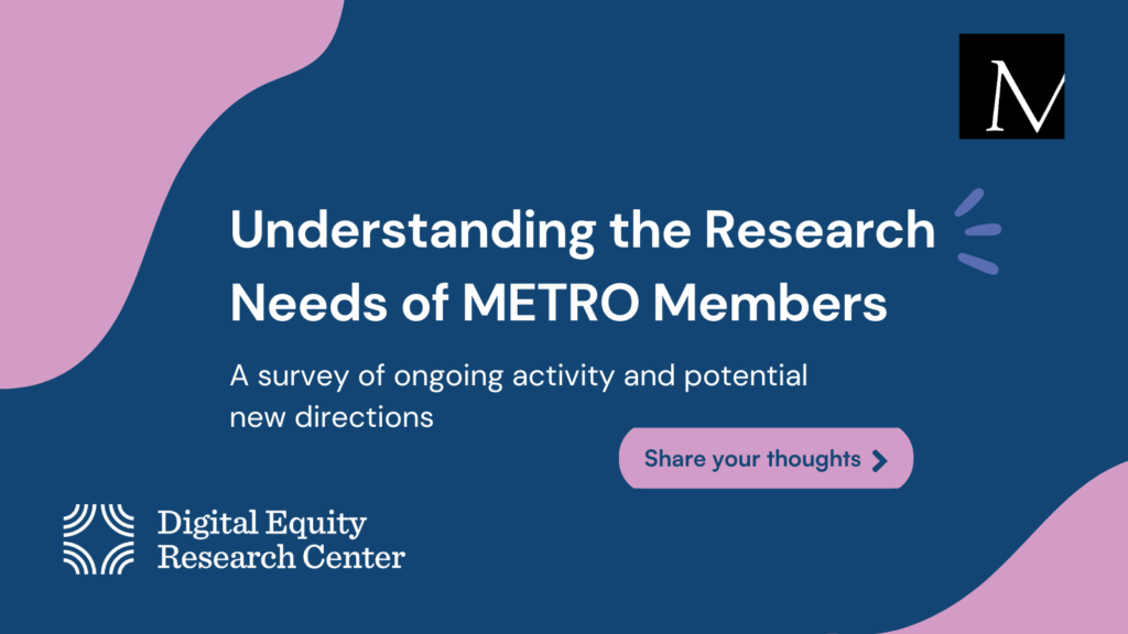 A graphic with a navy background has text “Understanding the Research Needs of METRO Members: A survey of ongoing activity and potential new directions.” METRO’s logo is in the upper right corner and the Digital Equity Research Center’s is in the lower left.
